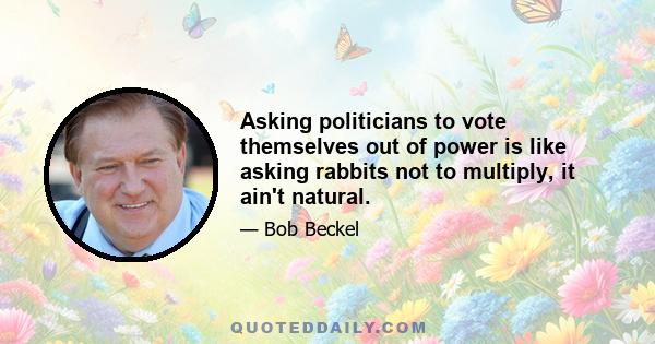 Asking politicians to vote themselves out of power is like asking rabbits not to multiply, it ain't natural.