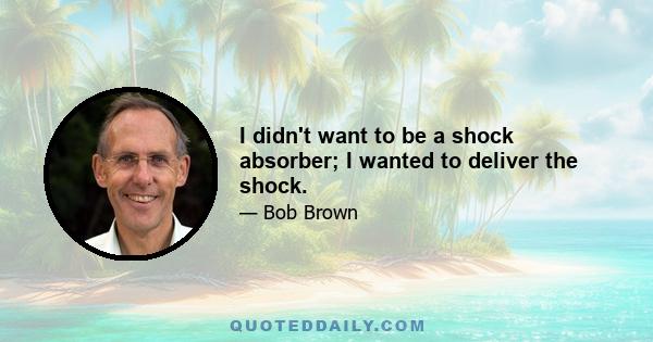 I didn't want to be a shock absorber; I wanted to deliver the shock.