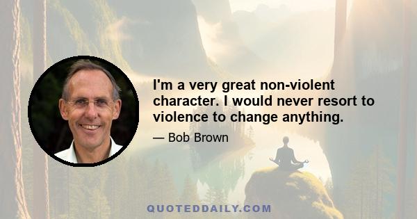 I'm a very great non-violent character. I would never resort to violence to change anything.