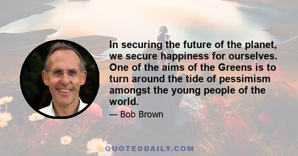 In securing the future of the planet, we secure happiness for ourselves. One of the aims of the Greens is to turn around the tide of pessimism amongst the young people of the world.