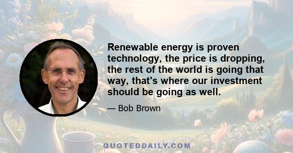 Renewable energy is proven technology, the price is dropping, the rest of the world is going that way, that's where our investment should be going as well.