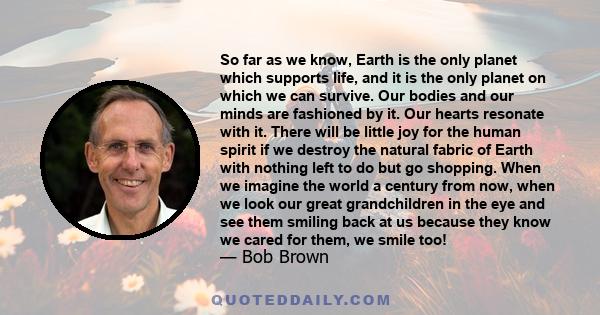 So far as we know, Earth is the only planet which supports life, and it is the only planet on which we can survive. Our bodies and our minds are fashioned by it. Our hearts resonate with it. There will be little joy for 