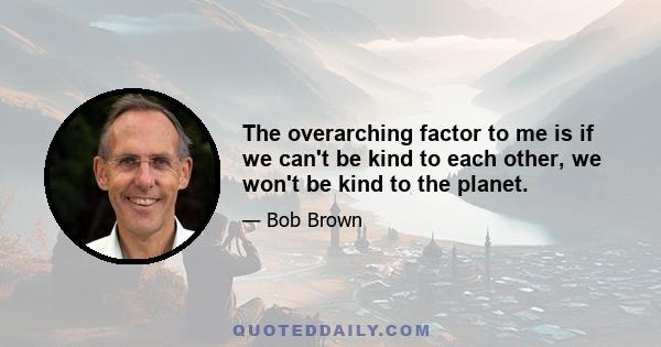 The overarching factor to me is if we can't be kind to each other, we won't be kind to the planet.