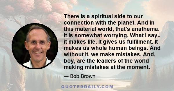 There is a spiritual side to our connection with the planet. And in this material world, that's anathema. It is somewhat worrying. What I say.. it makes life. It gives us fulfilment. It makes us whole human beings. And