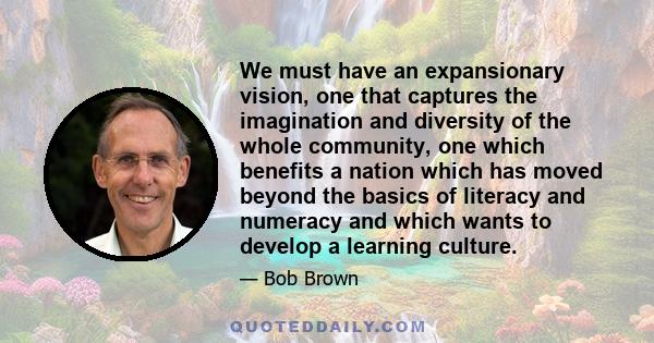 We must have an expansionary vision, one that captures the imagination and diversity of the whole community, one which benefits a nation which has moved beyond the basics of literacy and numeracy and which wants to