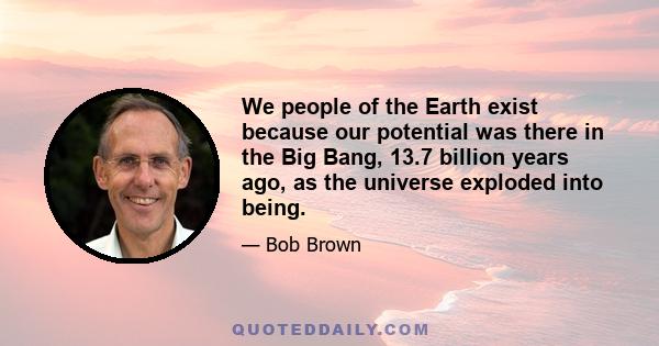 We people of the Earth exist because our potential was there in the Big Bang, 13.7 billion years ago, as the universe exploded into being.