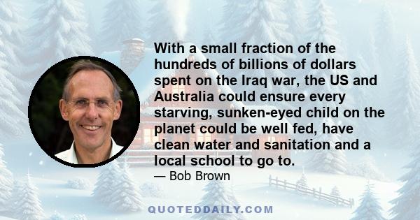 With a small fraction of the hundreds of billions of dollars spent on the Iraq war, the US and Australia could ensure every starving, sunken-eyed child on the planet could be well fed, have clean water and sanitation