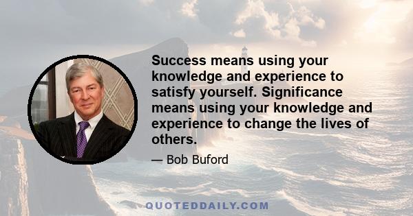 Success means using your knowledge and experience to satisfy yourself. Significance means using your knowledge and experience to change the lives of others.