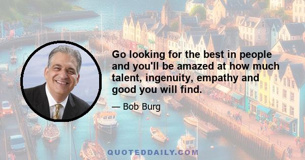 Go looking for the best in people and you'll be amazed at how much talent, ingenuity, empathy and good you will find.