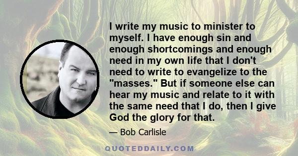 I write my music to minister to myself. I have enough sin and enough shortcomings and enough need in my own life that I don't need to write to evangelize to the masses. But if someone else can hear my music and relate