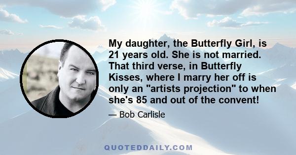 My daughter, the Butterfly Girl, is 21 years old. She is not married. That third verse, in Butterfly Kisses, where I marry her off is only an artists projection to when she's 85 and out of the convent!