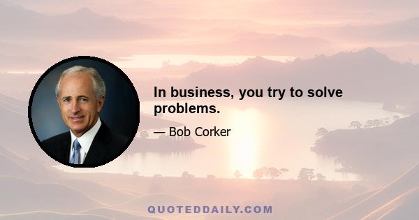 In business, you try to solve problems.