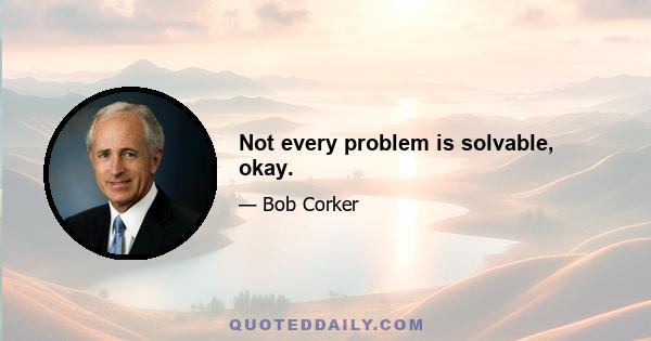 Not every problem is solvable, okay.