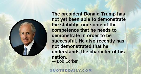 The president Donald Trump has not yet been able to demonstrate the stability, nor some of the competence that he needs to demonstrate in order to be successful. He also recently has not demonstrated that he understands 