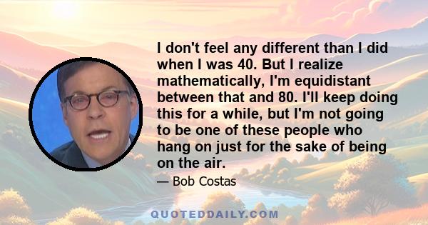 I don't feel any different than I did when I was 40. But I realize mathematically, I'm equidistant between that and 80. I'll keep doing this for a while, but I'm not going to be one of these people who hang on just for