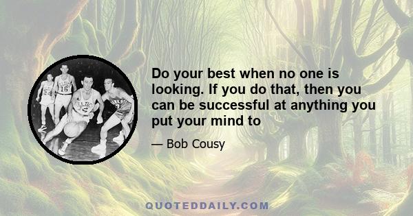 Do your best when no one is looking. If you do that, then you can be successful at anything you put your mind to