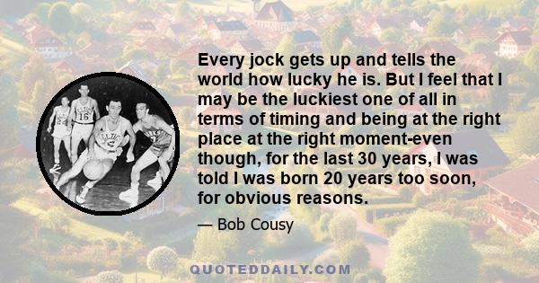 Every jock gets up and tells the world how lucky he is. But I feel that I may be the luckiest one of all in terms of timing and being at the right place at the right moment-even though, for the last 30 years, I was told 