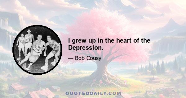 I grew up in the heart of the Depression.