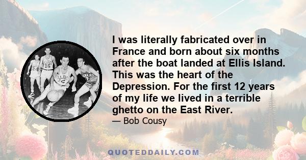 I was literally fabricated over in France and born about six months after the boat landed at Ellis Island. This was the heart of the Depression. For the first 12 years of my life we lived in a terrible ghetto on the