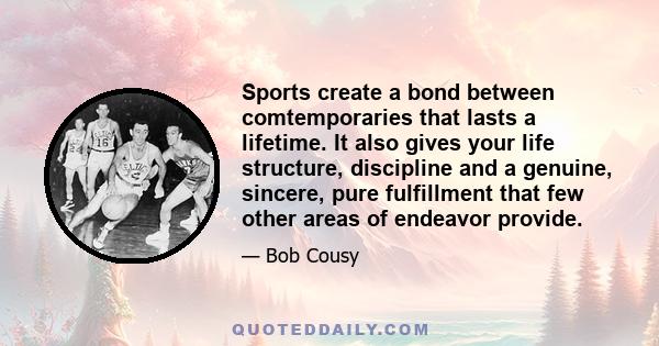 Sports create a bond between comtemporaries that lasts a lifetime. It also gives your life structure, discipline and a genuine, sincere, pure fulfillment that few other areas of endeavor provide.