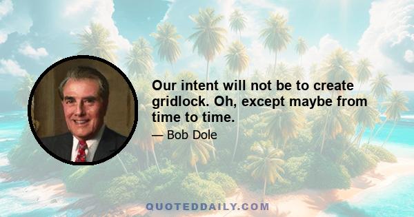 Our intent will not be to create gridlock. Oh, except maybe from time to time.