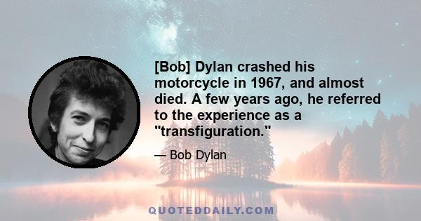 [Bob] Dylan crashed his motorcycle in 1967, and almost died. A few years ago, he referred to the experience as a transfiguration.