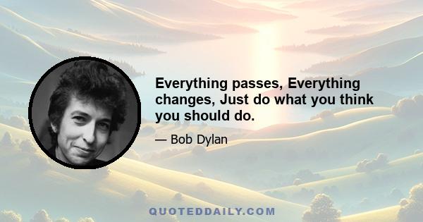 Everything passes, Everything changes, Just do what you think you should do.