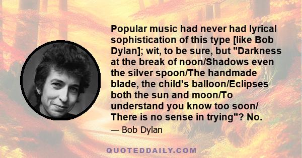 Popular music had never had lyrical sophistication of this type [like Bob Dylan]; wit, to be sure, but Darkness at the break of noon/Shadows even the silver spoon/The handmade blade, the child's balloon/Eclipses both