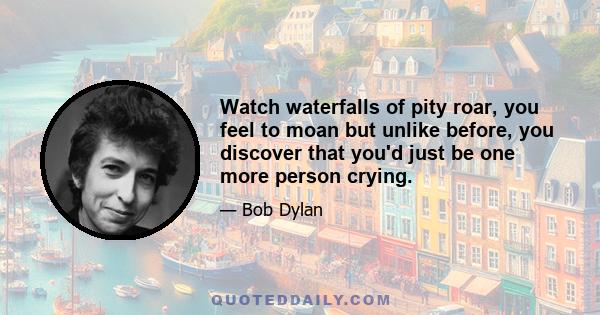 Watch waterfalls of pity roar, you feel to moan but unlike before, you discover that you'd just be one more person crying.