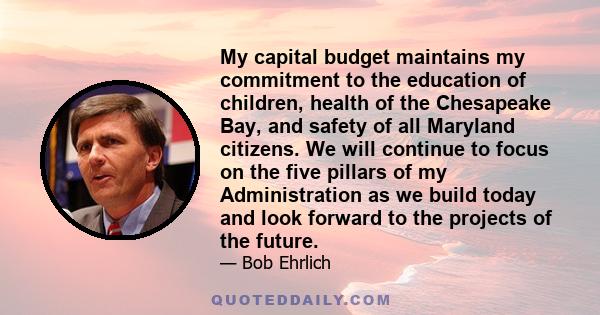 My capital budget maintains my commitment to the education of children, health of the Chesapeake Bay, and safety of all Maryland citizens. We will continue to focus on the five pillars of my Administration as we build