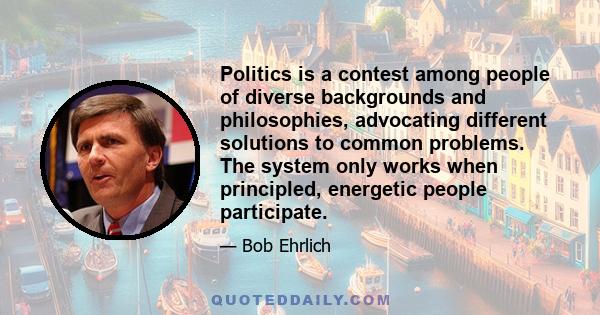 Politics is a contest among people of diverse backgrounds and philosophies, advocating different solutions to common problems. The system only works when principled, energetic people participate.