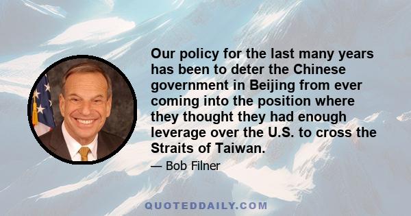 Our policy for the last many years has been to deter the Chinese government in Beijing from ever coming into the position where they thought they had enough leverage over the U.S. to cross the Straits of Taiwan.