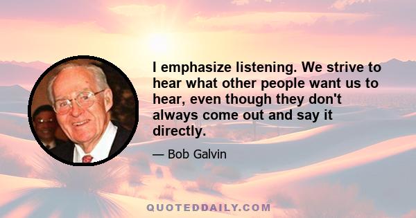 I emphasize listening. We strive to hear what other people want us to hear, even though they don't always come out and say it directly.