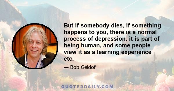 But if somebody dies, if something happens to you, there is a normal process of depression, it is part of being human, and some people view it as a learning experience etc.