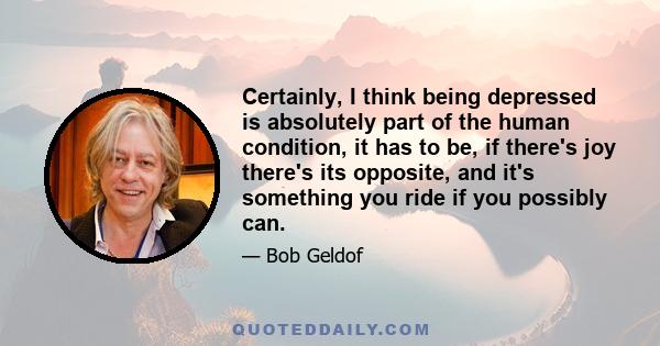 Certainly, I think being depressed is absolutely part of the human condition, it has to be, if there's joy there's its opposite, and it's something you ride if you possibly can.