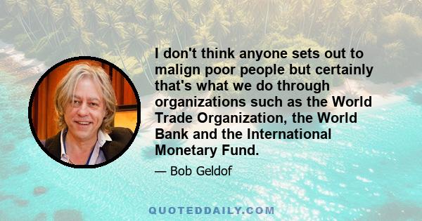 I don't think anyone sets out to malign poor people but certainly that's what we do through organizations such as the World Trade Organization, the World Bank and the International Monetary Fund.