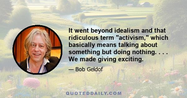 It went beyond idealism and that ridiculous term activism, which basically means talking about something but doing nothing. . . . We made giving exciting.