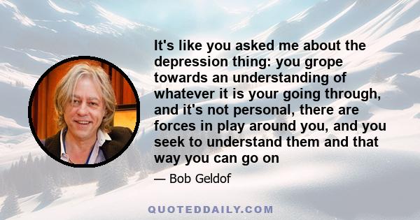 It's like you asked me about the depression thing: you grope towards an understanding of whatever it is your going through, and it's not personal, there are forces in play around you, and you seek to understand them and 