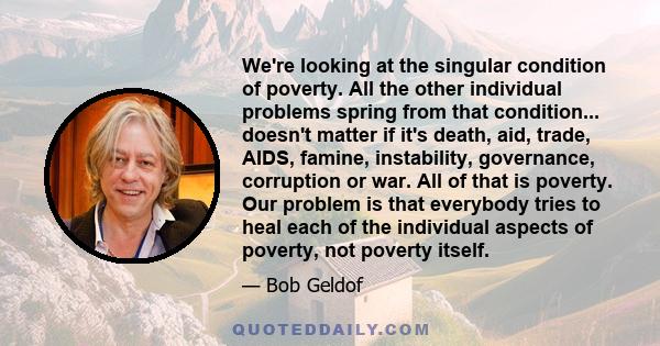 We're looking at the singular condition of poverty. All the other individual problems spring from that condition... doesn't matter if it's death, aid, trade, AIDS, famine, instability, governance, corruption or war. All 