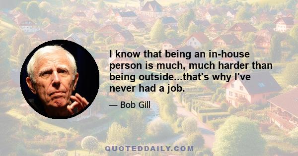 I know that being an in-house person is much, much harder than being outside...that's why I've never had a job.