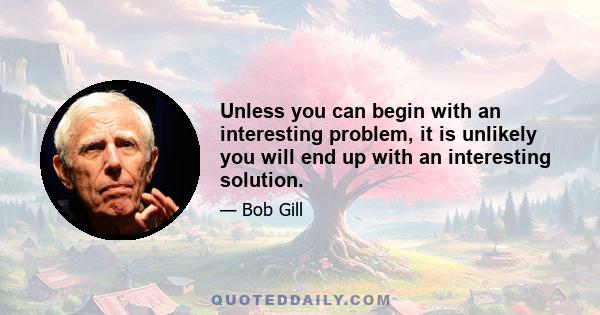 Unless you can begin with an interesting problem, it is unlikely you will end up with an interesting solution.