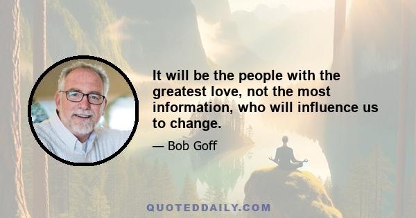 It will be the people with the greatest love, not the most information, who will influence us to change.