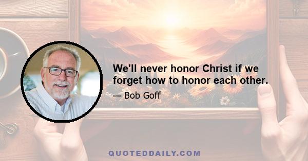 We'll never honor Christ if we forget how to honor each other.