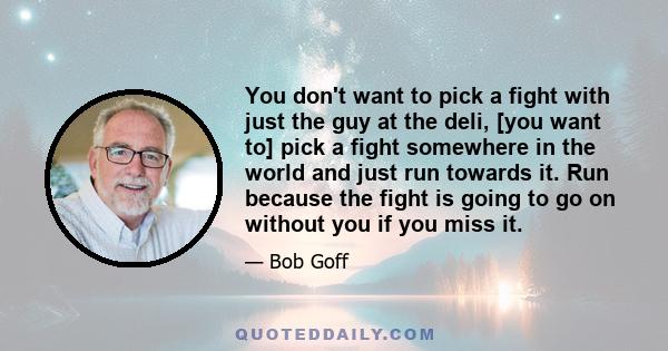 You don't want to pick a fight with just the guy at the deli, [you want to] pick a fight somewhere in the world and just run towards it. Run because the fight is going to go on without you if you miss it.