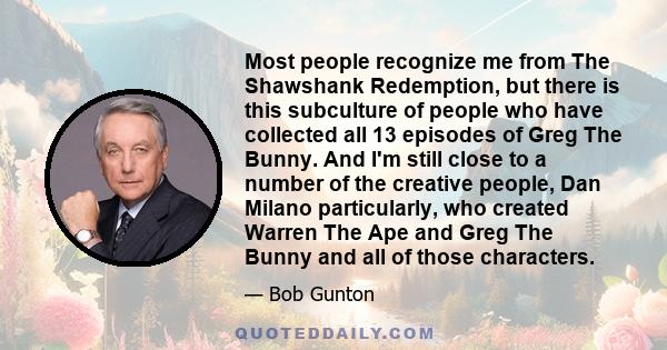 Most people recognize me from The Shawshank Redemption, but there is this subculture of people who have collected all 13 episodes of Greg The Bunny. And I'm still close to a number of the creative people, Dan Milano