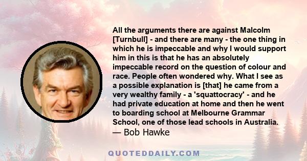 All the arguments there are against Malcolm [Turnbull] - and there are many - the one thing in which he is impeccable and why I would support him in this is that he has an absolutely impeccable record on the question of 