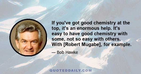 If you've got good chemistry at the top, it's an enormous help. It's easy to have good chemistry with some, not so easy with others. With [Robert Mugabe], for example.