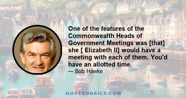 One of the features of the Commonwealth Heads of Government Meetings was [that] she [ Elizabeth II] would have a meeting with each of them. You'd have an allotted time.