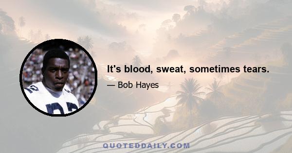 It's blood, sweat, sometimes tears.