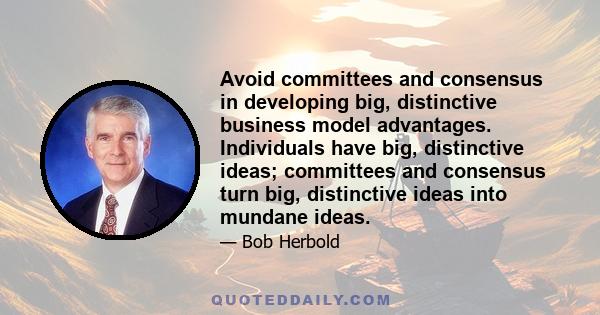 Avoid committees and consensus in developing big, distinctive business model advantages. Individuals have big, distinctive ideas; committees and consensus turn big, distinctive ideas into mundane ideas.